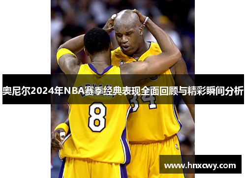 奥尼尔2024年NBA赛季经典表现全面回顾与精彩瞬间分析